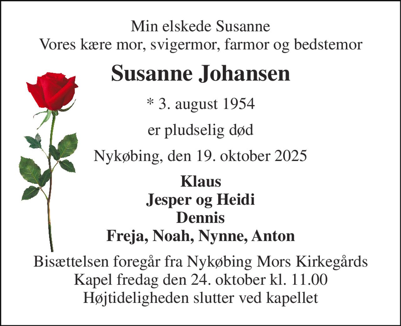 Min elskede Susanne Vores kære mor, svigermor, farmor og bedstemor 
Susanne Johansen 
* 3. august 1954 
er pludselig død 
Nykøbing, den 19. oktober 2025 
Klaus Jesper og Heidi Dennis Freja, Noah, Nynne, Anton 
Bisættelsen foregår fra Nykøbing Mors Kirkegårds Kapel fredag den 24. oktober kl. 11.00 Højtideligheden slutter ved kapellet
