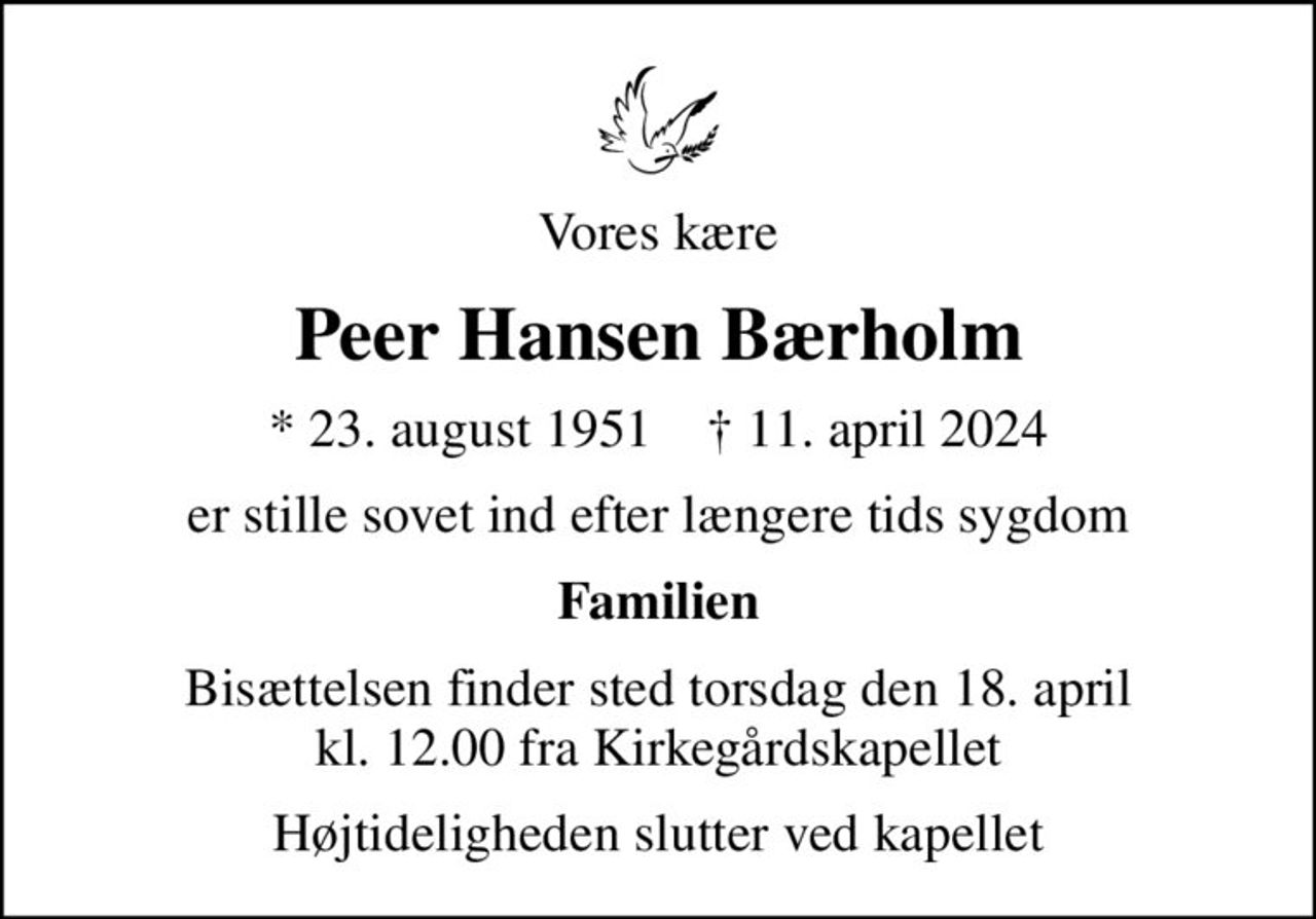 Vores kære
Peer Hansen Bærholm
* 23. august 1951    ✝ 11. april 2024
er stille sovet ind efter længere tids sygdom
Familien
Bisættelsen finder sted torsdag den 18. april kl. 12.00 fra Kirkegårdskapellet
Højtideligheden slutter ved kapellet