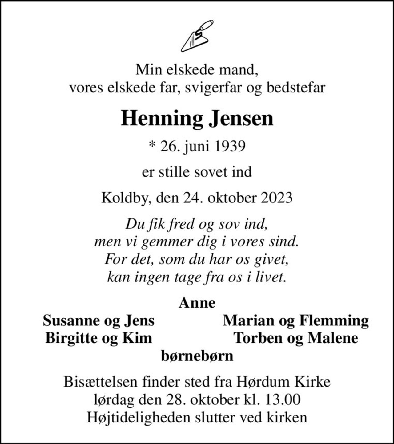 Min elskede mand, vores elskede far, svigerfar og bedstefar
Henning Jensen
* 26. juni 1939
er stille sovet ind
Koldby, den 24. oktober 2023
Du fik fred og sov ind, men vi gemmer dig i vores sind. For det, som du har os givet, kan ingen tage fra os i livet.
Anne
Susanne og Jens
Marian og Flemming
Birgitte og Kim
Torben og Malene
Bisættelsen finder sted fra Hørdum Kirke  lørdag den 28. oktober kl. 13.00  Højtideligheden slutter ved kirken