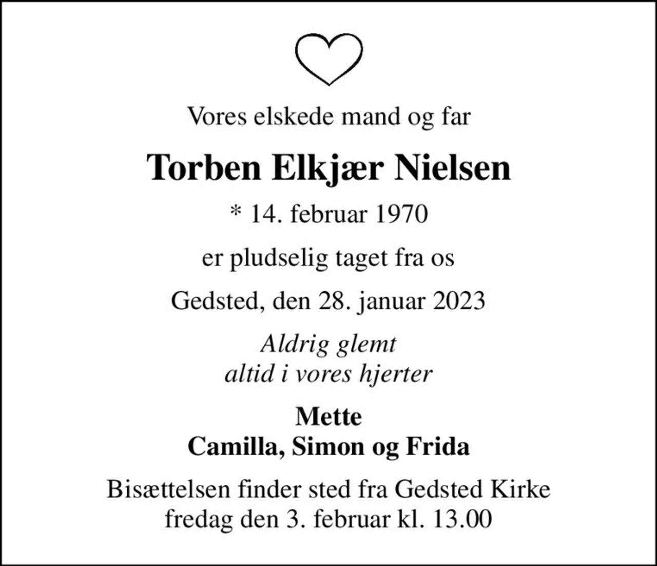 Vores elskede mand og far
Torben Elkjær Nielsen
* 14. februar 1970
er pludselig taget fra os
Gedsted, den 28. januar 2023
Aldrig glemt altid i vores hjerter
Mette Camilla, Simon og Frida
Bisættelsen finder sted fra Gedsted Kirke  fredag den 3. februar kl. 13.00