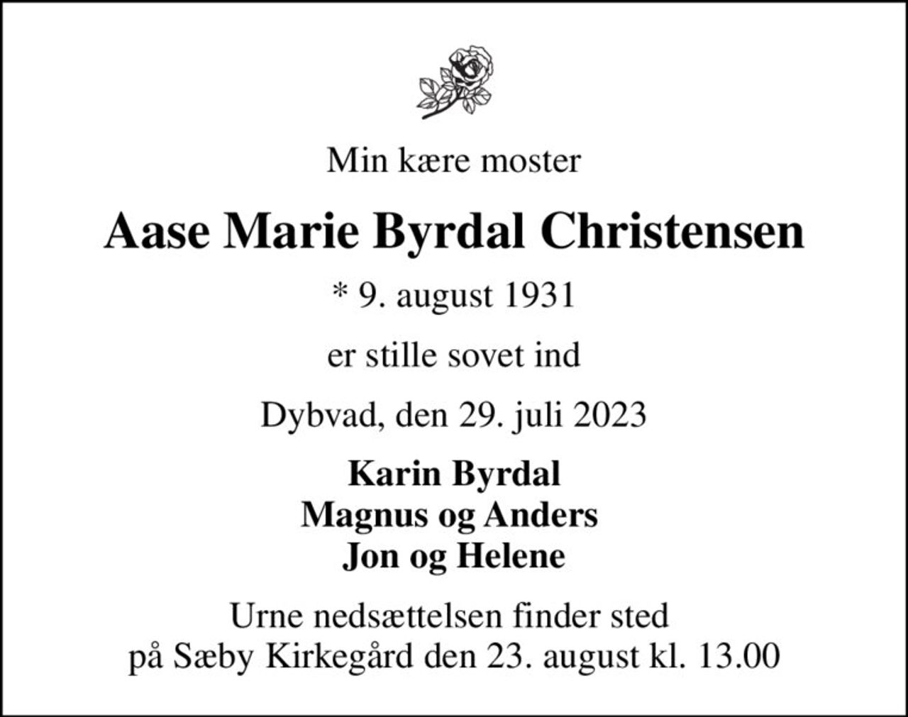 Min kære moster
Aase Marie Byrdal Christensen
* 9. august 1931
er stille sovet ind
Dybvad, den 29. juli 2023
Karin Byrdal Magnus og Anders  Jon og Helene
Urne nedsættelsen finder sted  på Sæby Kirkegård den 23. august kl. 13.00