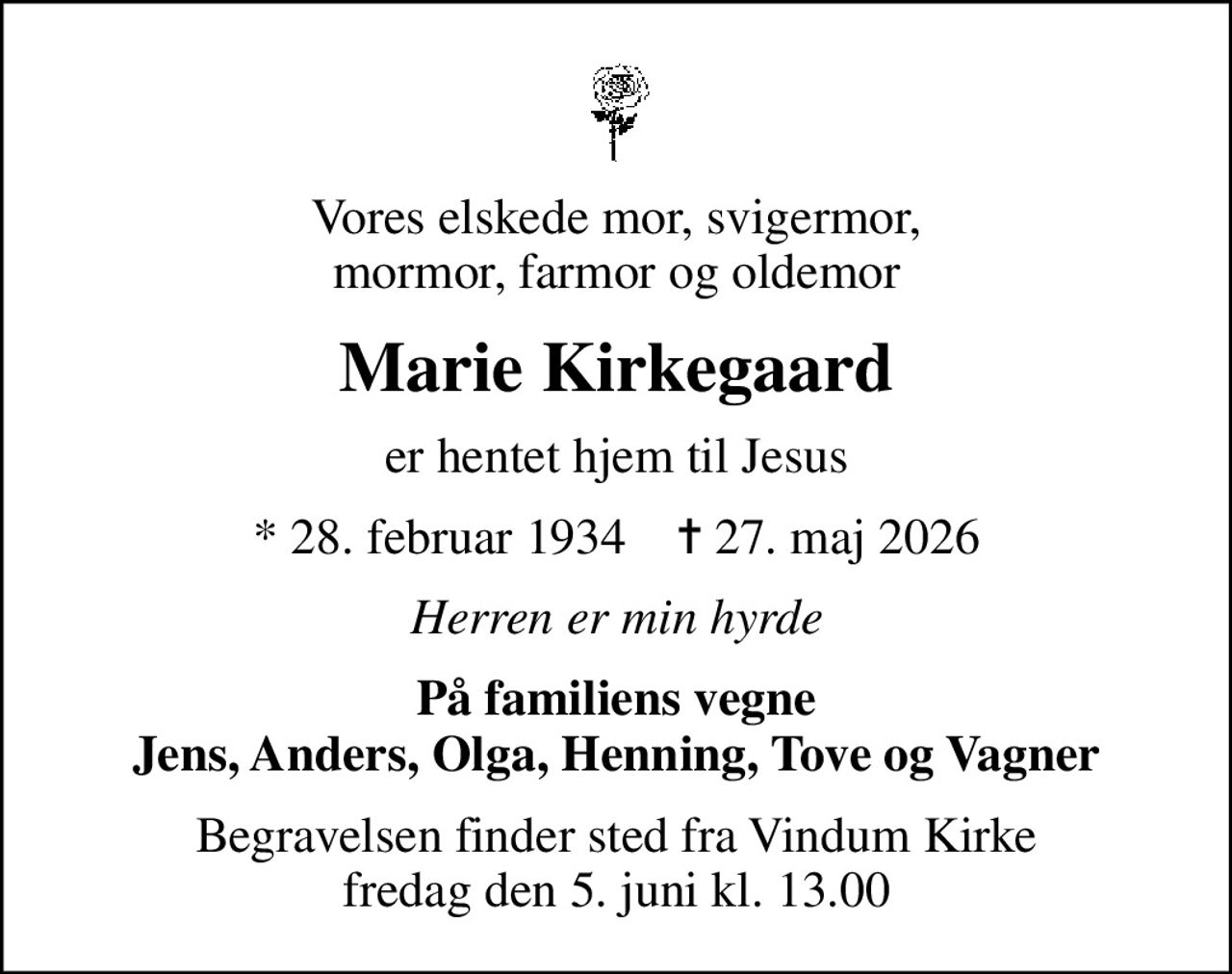 Vores elskede mor, svigermor, mormor, farmor og oldemor
Marie Kirkegaard
er hentet hjem til Jesus
* 28. februar 1934    ✝ 27. maj 2026
Herren er min hyrde
På familiens vegne Jens, Anders, Olga, Henning, Tove og Vagner
Begravelsen finder sted fra Vindum Kirke  fredag den 5. juni kl. 13.00