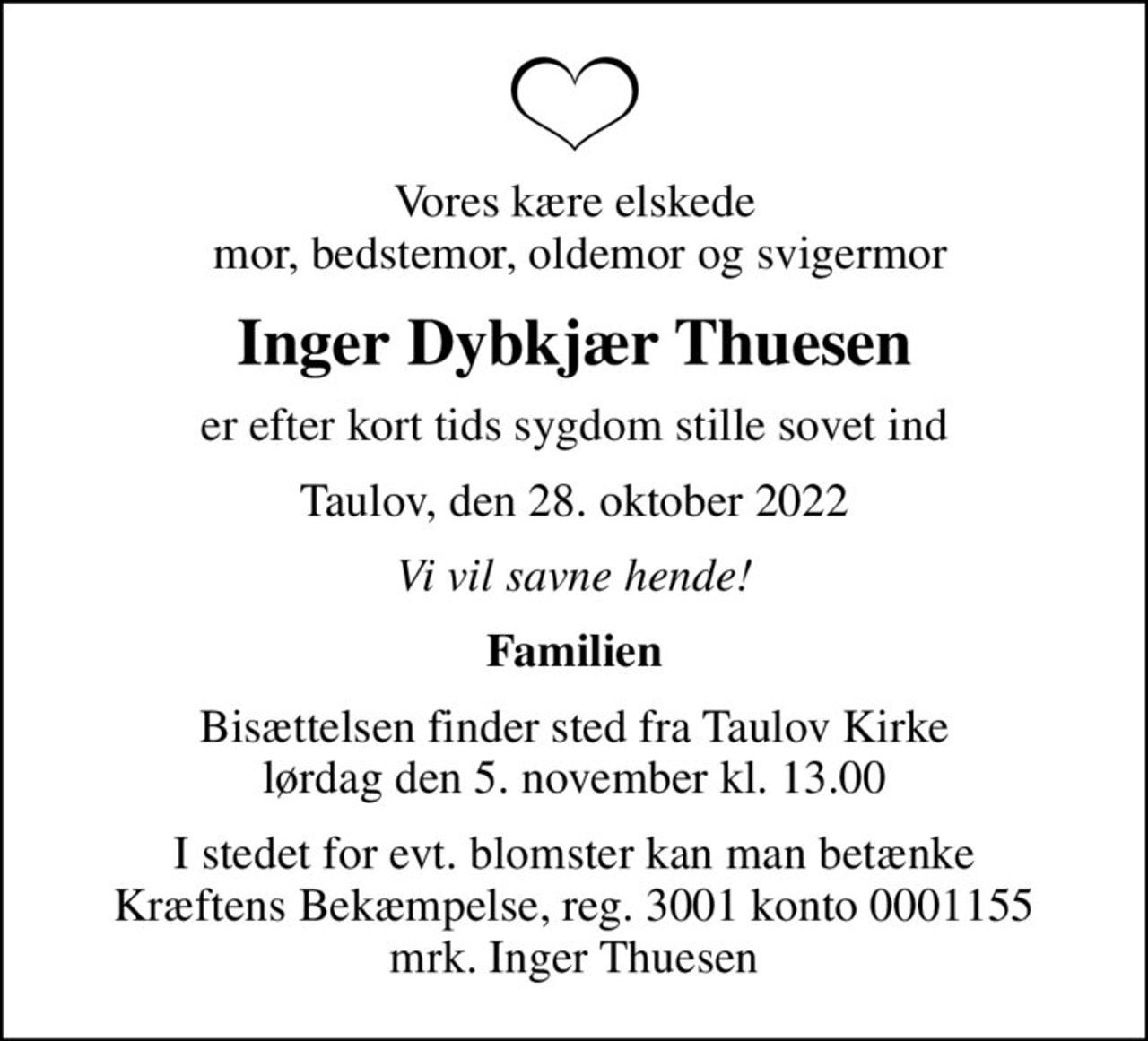 Vores kære elskede  mor, bedstemor, oldemor og svigermor
Inger Dybkjær Thuesen
er efter kort tids sygdom stille sovet ind
Taulov, den 28. oktober 2022
Vi vil savne hende!
Familien
Bisættelsen finder sted fra Taulov Kirke  lørdag den 5. november kl. 13.00 
I stedet for evt. blomster kan man betænke
					Kræftens Bekæmpelse reg.3001konto0001155mrk. Inger
					Thuesen