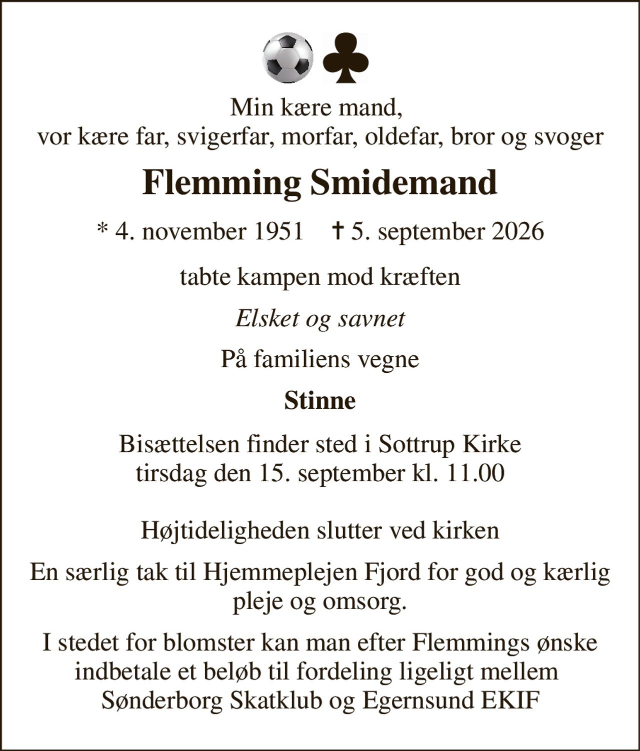 Min kære mand,  vor kære far, svigerfar, morfar, oldefar, bror og svoger 
Flemming Smidemand 
*​ 4. november 1951​    ✝​ 5. september 2026 
tabte kampen mod kræften 
Elsket og savnet 
På familiens vegne 
Stinne 
Bisættelsen​ finder sted i Sottrup Kirke​ tirsdag den 15. september​ kl. 11.00  Højtideligheden slutter ved kirken 
En særlig tak til Hjemmeplejen Fjord for god og kærlig pleje og omsorg. 
I stedet for blomster kan man efter Flemmings ønske indbetale et beløb til fordeling ligeligt mellem  Sønderborg Skatklub og Egernsund EKIF