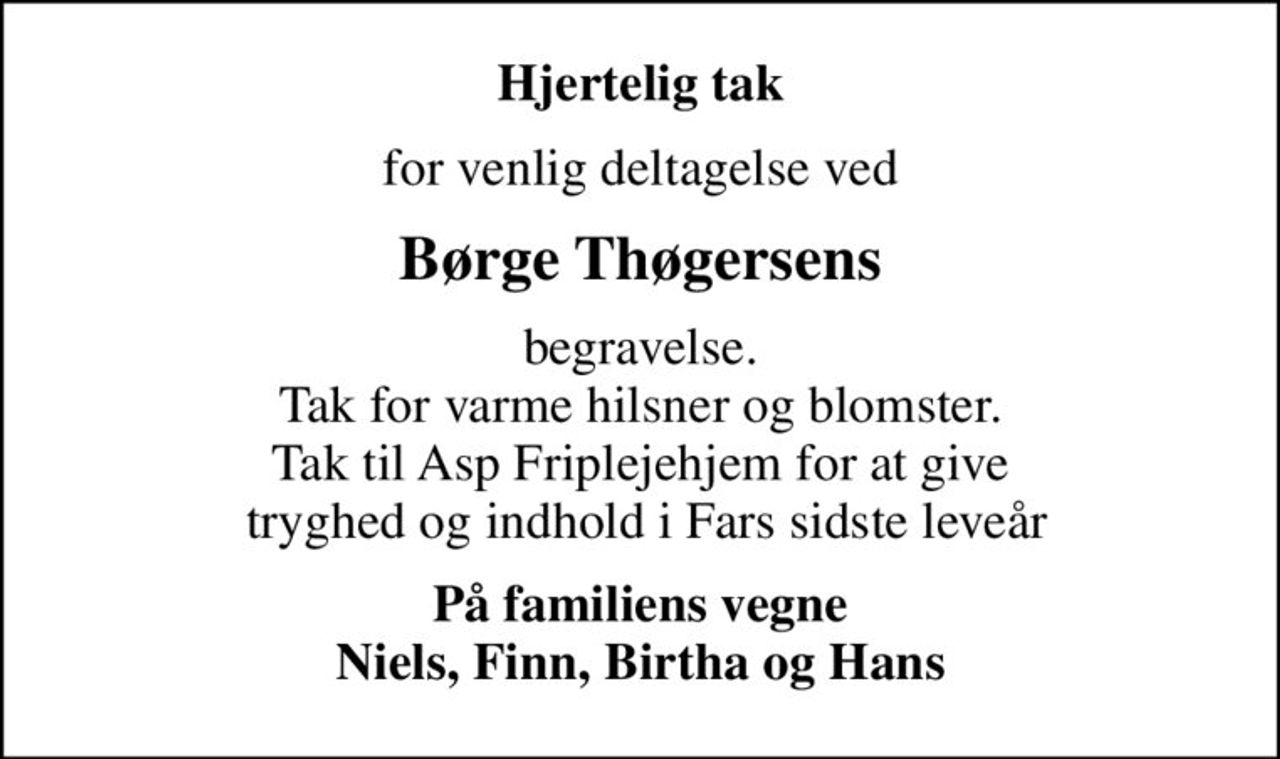 Hjertelig tak
for venlig deltagelse ved
Børge Thøgersens
begravelse. Tak for varme hilsner og blomster. Tak til Asp Friplejehjem for at give  tryghed og indhold i Fars sidste leveår
På familiens vegne Niels, Finn, Birtha og Hans