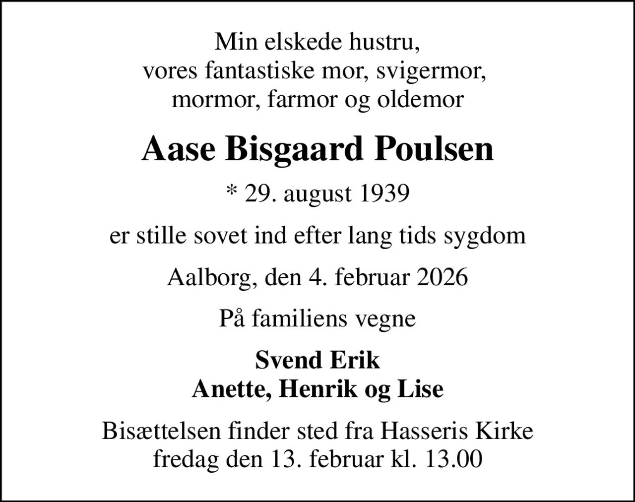 Min elskede hustru, vores fantastiske mor, svigermor,  mormor, farmor og oldemor
Aase Bisgaard Poulsen
* 29. august 1939
er stille sovet ind efter lang tids sygdom
Aalborg, den 4. februar 2026
På familiens vegne
Svend Erik Anette, Henrik og Lise
Bisættelsen finder sted fra Hasseris Kirke  fredag den 13. februar kl. 13.00