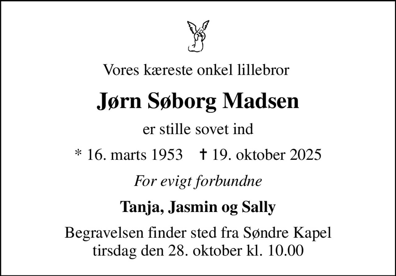Vores kæreste onkel lillebror 
Jørn Søborg Madsen
er stille sovet ind
* 16. marts 1953    ✝ 19. oktober 2025
For evigt forbundne
Tanja, Jasmin og Sally
Begravelsen finder sted fra Søndre Kapel  tirsdag den 28. oktober kl. 10.00