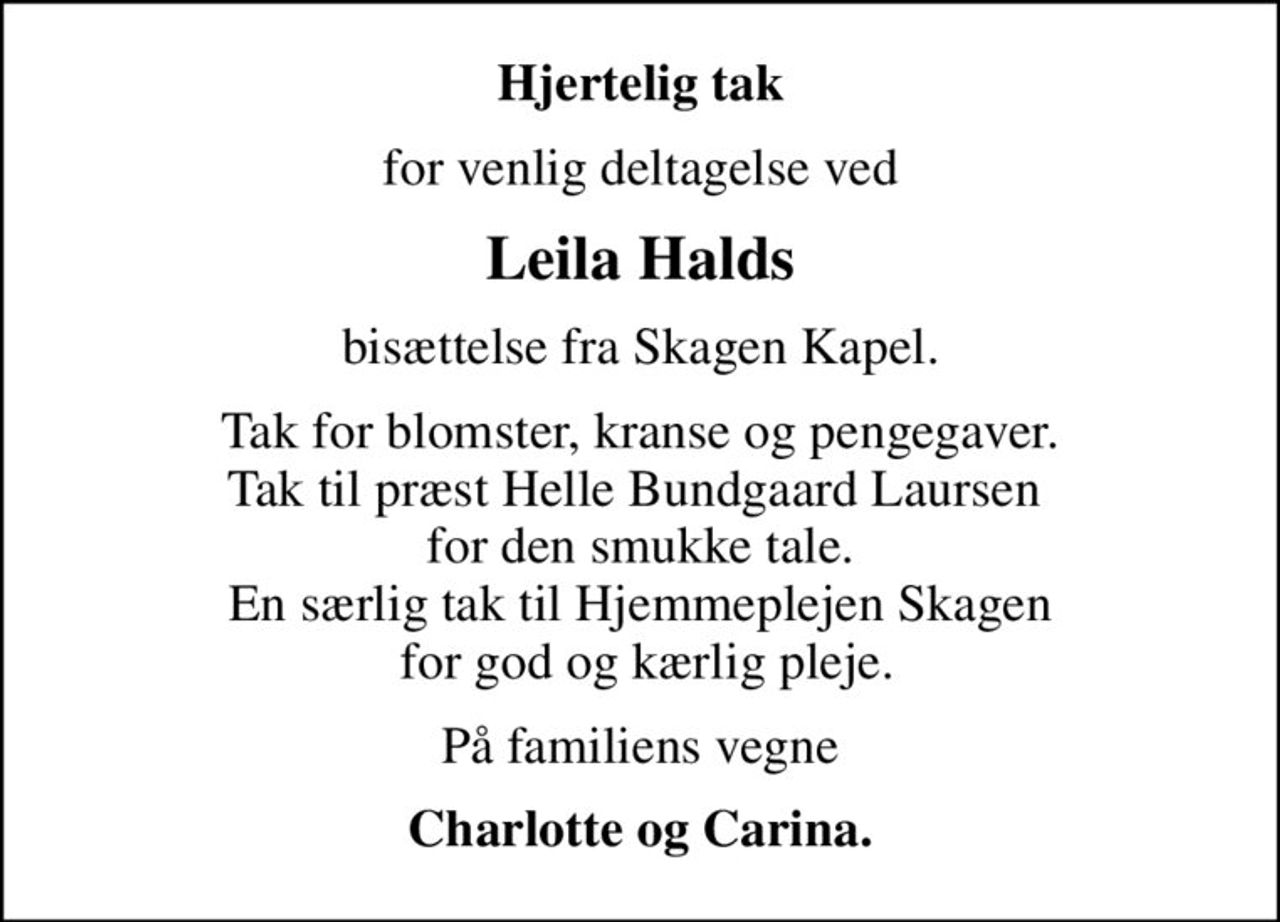 Hjertelig tak
for venlig deltagelse ved
Leila Halds
bisættelse fra Skagen Kapel.
Tak for blomster, kranse og pengegaver. Tak til præst Helle Bundgaard Laursen  for den smukke tale. En særlig tak til Hjemmeplejen Skagen  for god og kærlig pleje.
På familiens vegne
Charlotte og Carina.
