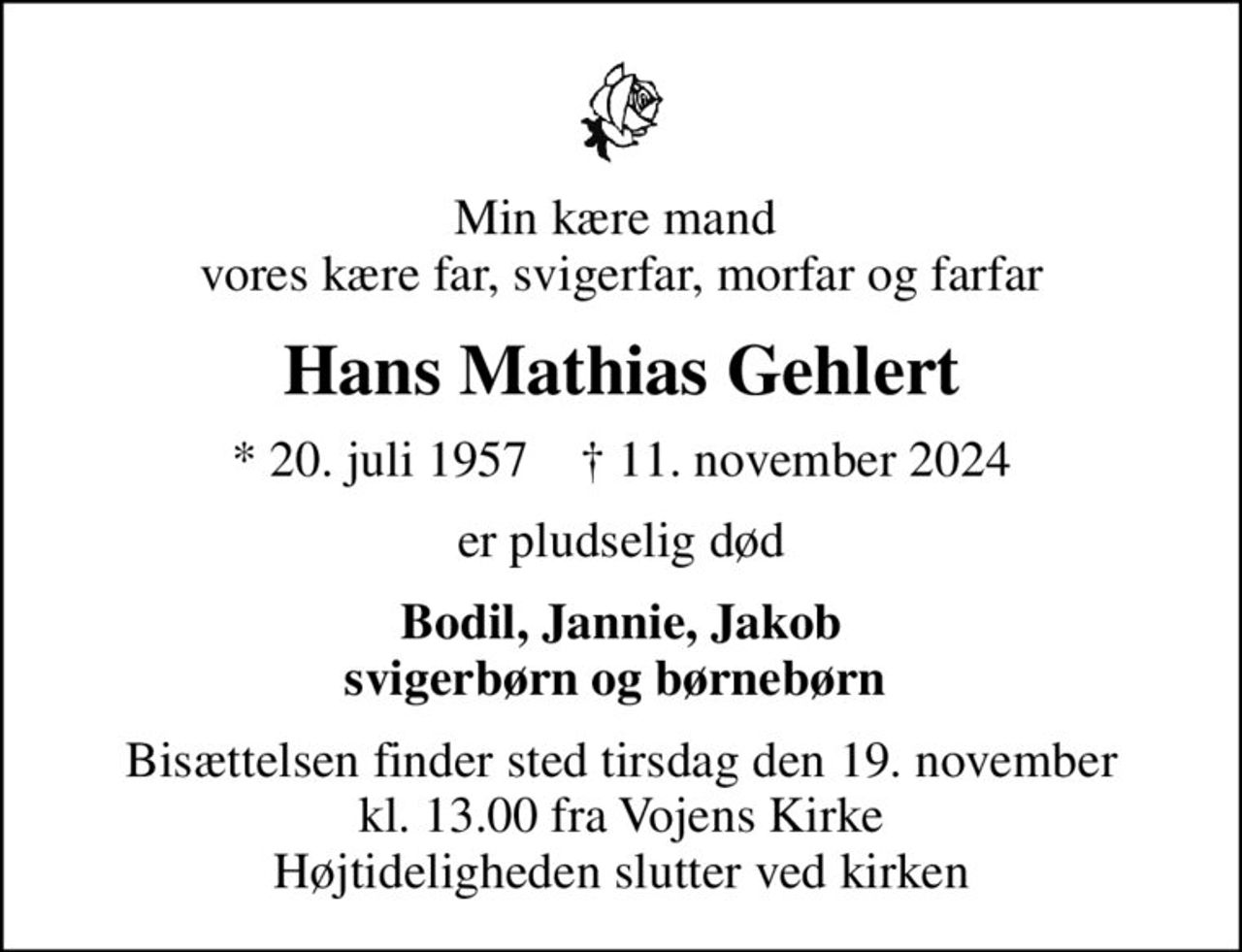 Min kære mand  vores kære far, svigerfar, morfar og farfar
Hans Mathias Gehlert
* 20. juli 1957    ✝ 11. november 2024
er pludselig død
Bodil, Jannie, Jakob svigerbørn og børnebørn 
Bisættelsen finder sted tirsdag den 19. november kl. 13.00 fra Vojens Kirke Højtideligheden slutter ved kirken
