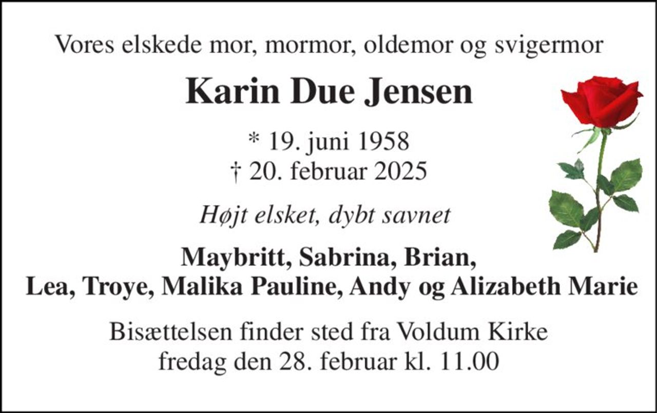 Vores elskede mor, mormor, oldemor og svigermor 
Karin Due Jensen 
*​ 19. juni 1958​ †​ 20. februar 2025 
Højt elsket, dybt savnet  
Maybritt, Sabrina, Brian,  Lea, Troye, Malika Pauline, Andy og Alizabeth Marie 
Bisættelsen finder sted fra Voldum Kirke fredag den 28. februar kl. 11.00
