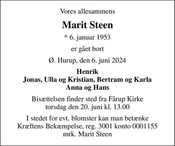 Vores allesammens
Marit Steen
* 6. januar 1953
er gået bort
Ø. Hurup, den 6. juni 2024
Henrik Jonas, Ulla og Kristian, Bertram og Karla Anna og Hans
Bisættelsen finder sted fra Fårup Kirke  torsdag den 20. juni kl. 13.00 
I stedet for evt. blomster kan man betænke
					Kræftens Bekæmpelse reg.3001konto0001155mrk. Marit
					Steen