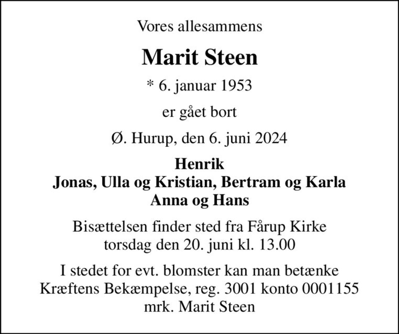 Vores allesammens
Marit Steen
* 6. januar 1953
er gået bort
Ø. Hurup, den 6. juni 2024
Henrik Jonas, Ulla og Kristian, Bertram og Karla Anna og Hans
Bisættelsen finder sted fra Fårup Kirke  torsdag den 20. juni kl. 13.00 
I stedet for evt. blomster kan man betænke
					Kræftens Bekæmpelse reg.3001konto0001155mrk. Marit
					Steen
