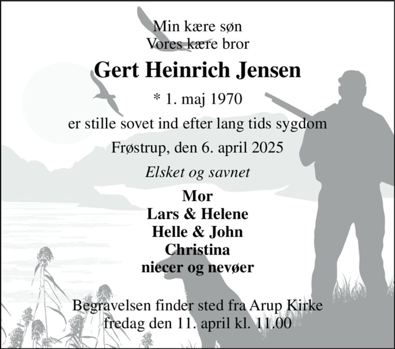 Min kære søn Vores kære bror 
Gert Heinrich Jensen 
* 1. maj 1970 
er stille sovet ind efter lang tids sygdom 
Frøstrup, den 6. april 2025 
Elsket og savnet 
Mor Lars & Helene Helle & John Christina niecer og nevøer  
Begravelsen finder sted fra Arup Kirke fredag den 11. april kl. 11.00