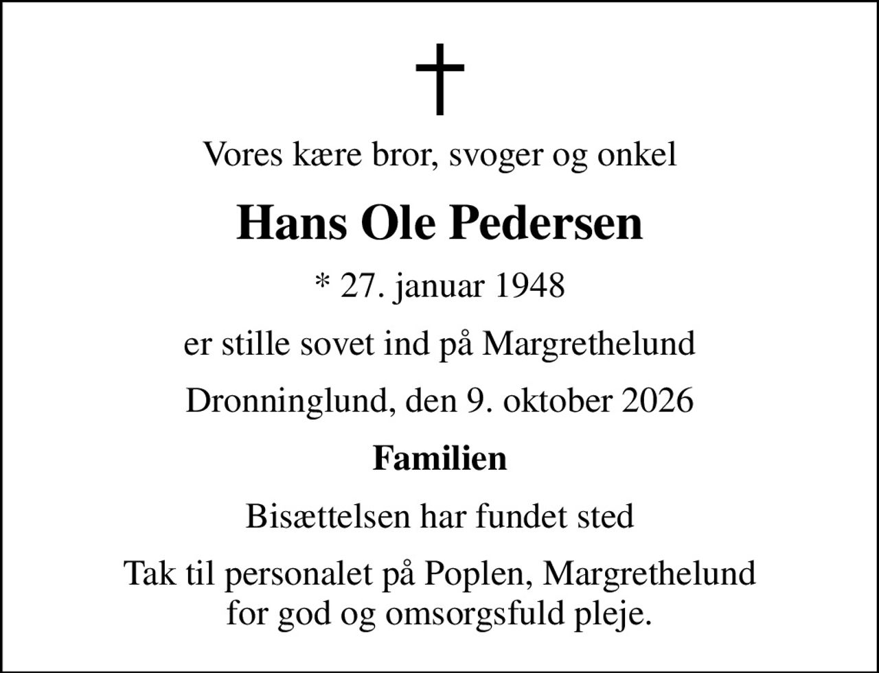 Vores kære bror, svoger og onkel
Hans Ole Pedersen
* 27. januar 1948
er stille sovet ind på Margrethelund
Dronninglund, den 9. oktober 2026
Familien
Bisættelsen har fundet sted
Tak til personalet på Poplen, Margrethelund for god og omsorgsfuld pleje.