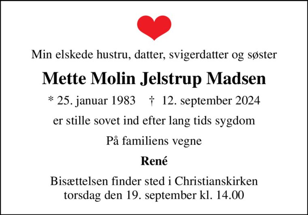 Min elskede hustru, datter, svigerdatter og søster
Mette Molin Jelstrup Madsen
* 25. januar 1983    ✝ 12. september 2024
er stille sovet ind efter lang tids sygdom
På familiens vegne
René
Bisættelsen finder sted i Christianskirken  torsdag den 19. september kl. 14.00