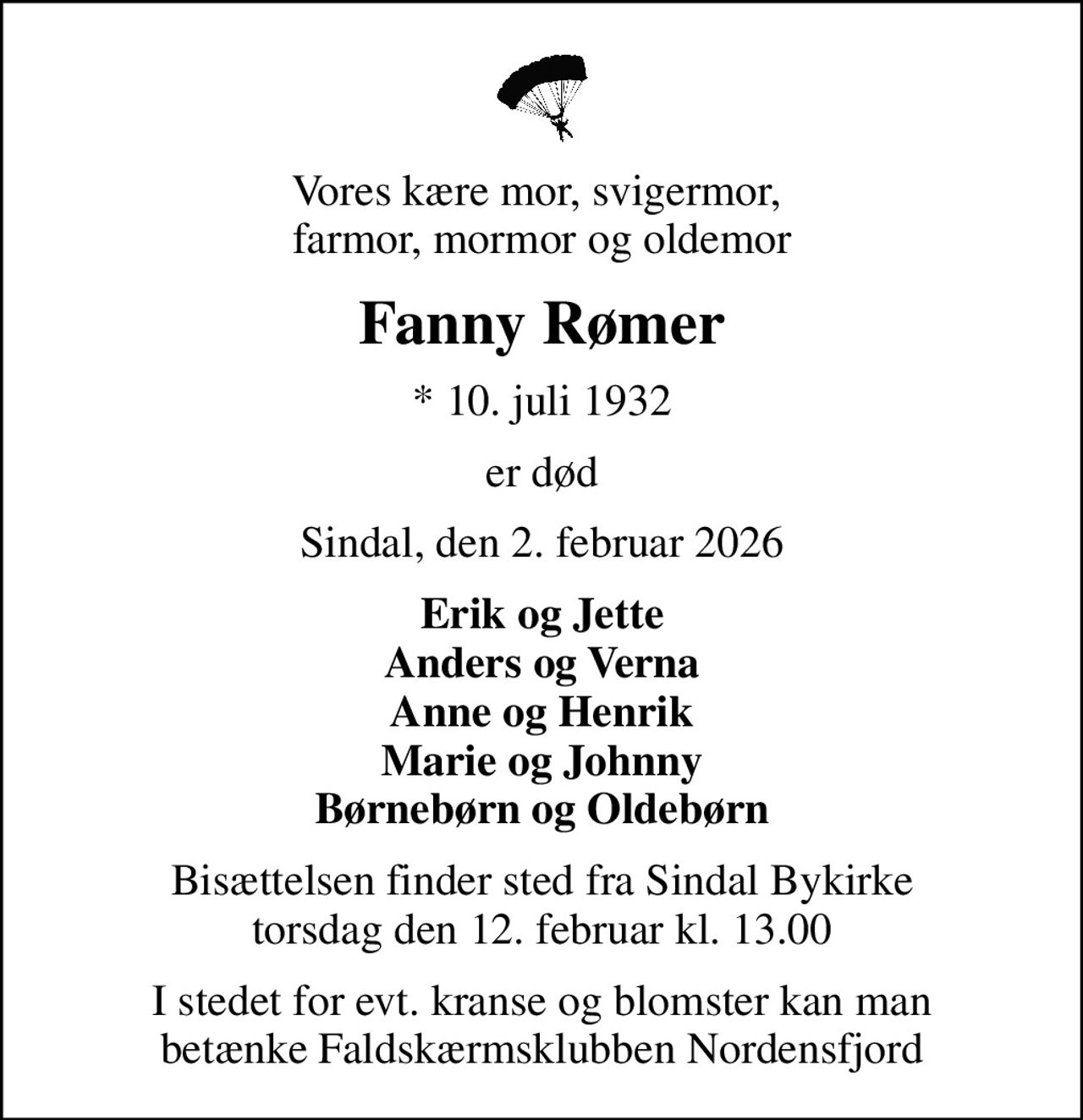 Vores kære mor, svigermor,  farmor, mormor og oldemor
Fanny Rømer
* 10. juli 1932
er død
Sindal, den 2. februar 2026
Erik og Jette Anders og Verna Anne og Henrik Marie og Johnny Børnebørn og Oldebørn
Bisættelsen finder sted fra Sindal Bykirke  torsdag den 12. februar kl. 13.00 
I stedet for evt. kranse og blomster kan man betænke Faldskærmsklubben Nordensfjord