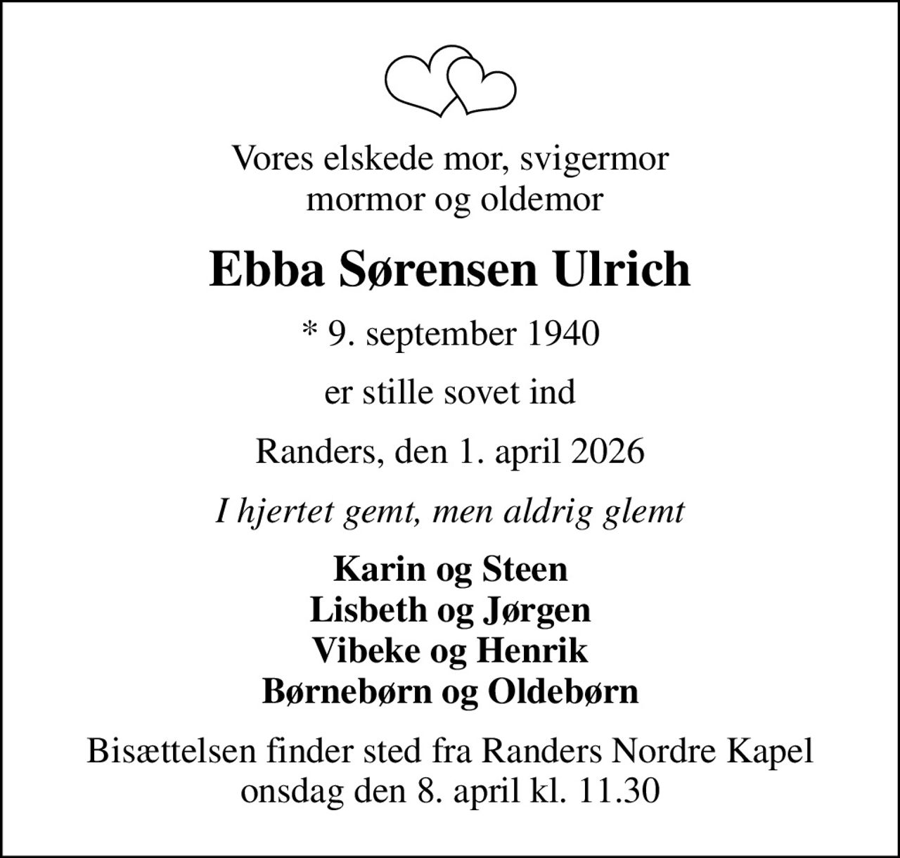 Vores elskede mor, svigermor  mormor og oldemor
Ebba Sørensen Ulrich
* 9. september 1940
er stille sovet ind
Randers, den 1. april 2026
I hjertet gemt, men aldrig glemt
Karin og Steen Lisbeth og Jørgen Vibeke og Henrik Børnebørn og Oldebørn
Bisættelsen finder sted fra Randers Nordre Kapel  onsdag den 8. april kl. 11.30