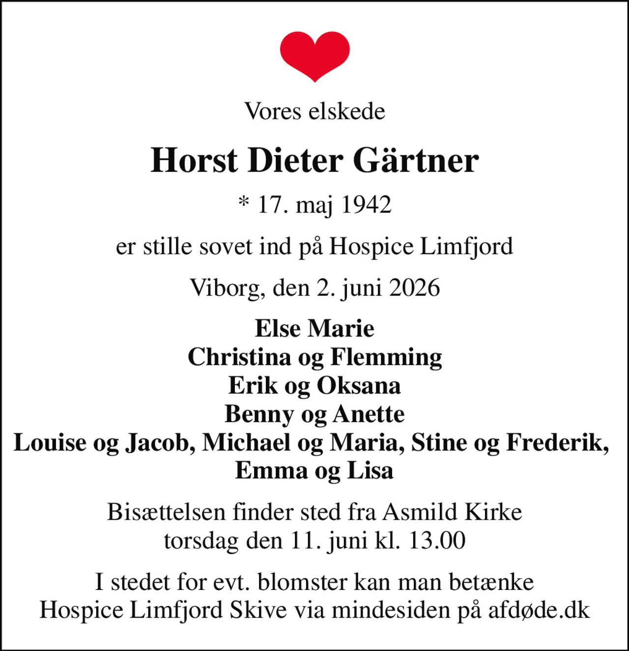Vores elskede
Horst Dieter Gärtner
* 17. maj 1942
er stille sovet ind på Hospice Limfjord
Viborg, den 2. juni 2026
Else Marie Christina og Flemming Erik og Oksana Benny og Anette Louise og Jacob, Michael og Maria, Stine og Frederik,  Emma og Lisa
Bisættelsen finder sted fra Asmild Kirke  torsdag den 11. juni kl. 13.00 
I stedet for evt. blomster kan man betænke
					Hospice Limfjord Skive via mindesiden på afdøde.dk