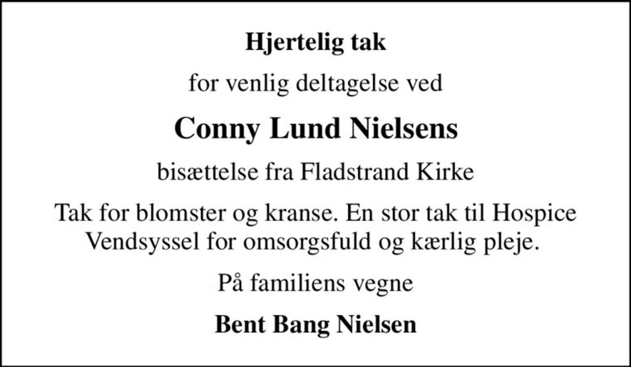 Hjertelig tak
for venlig deltagelse ved
Conny Lund Nielsens
bisættelse fra Fladstrand Kirke
Tak for blomster og kranse. En stor tak til Hospice Vendsyssel for omsorgsfuld og kærlig pleje. 
På familiens vegne
Bent Bang Nielsen