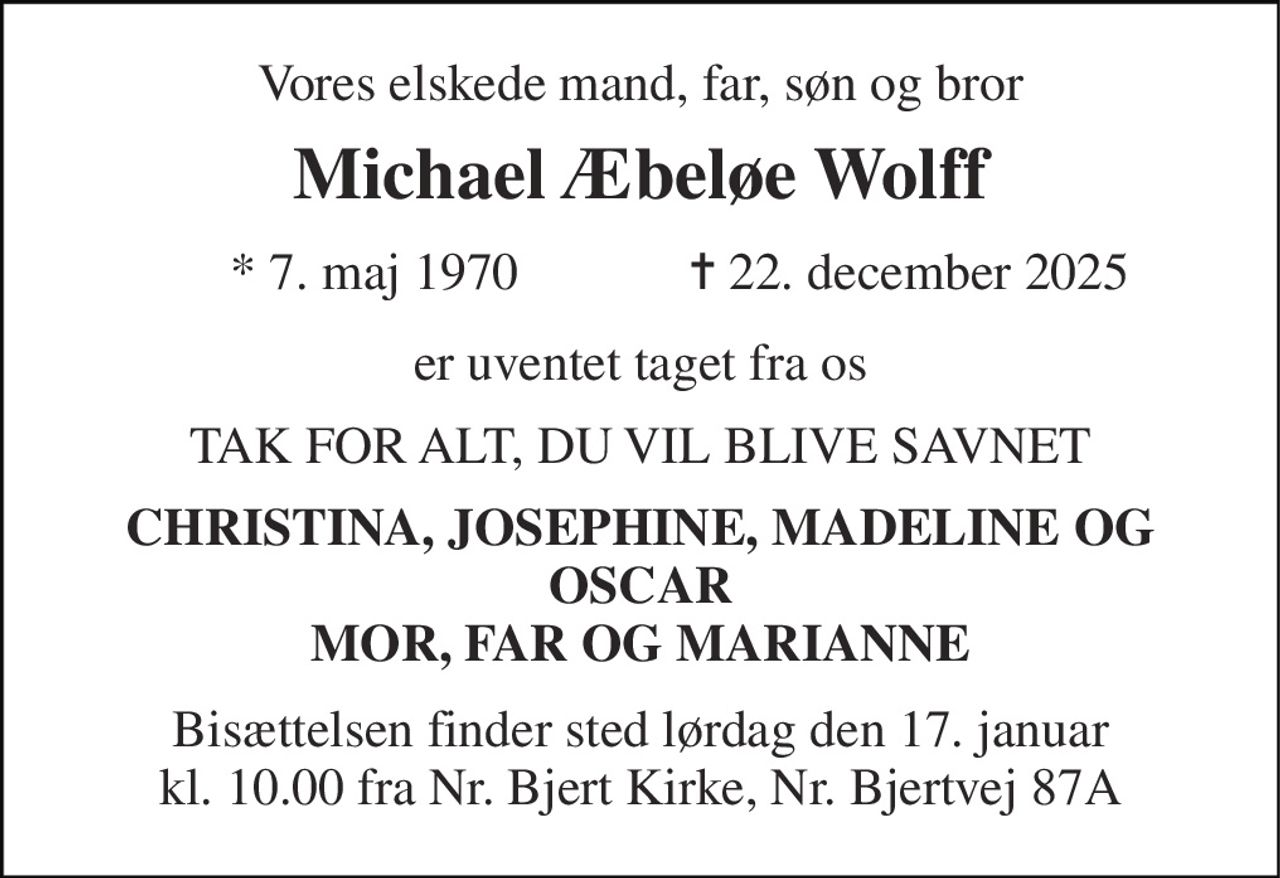 Vores elskede mand, far, søn og bror 
Michael Æbeløe Wolff 
      * 7. maj 1970             ✝ 22. december 2025 
er uventet taget fra os 
TAK FOR ALT, DU VIL BLIVE SAVNET 
CHRISTINA, JOSEPHINE, MADELINE OG OSCAR MOR, FAR OG MARIANNE 
Bisættelsen finder sted lørdag den 17. januar kl. 10.00 fra Nr. Bjert Kirke, Nr. Bjertvej 87A