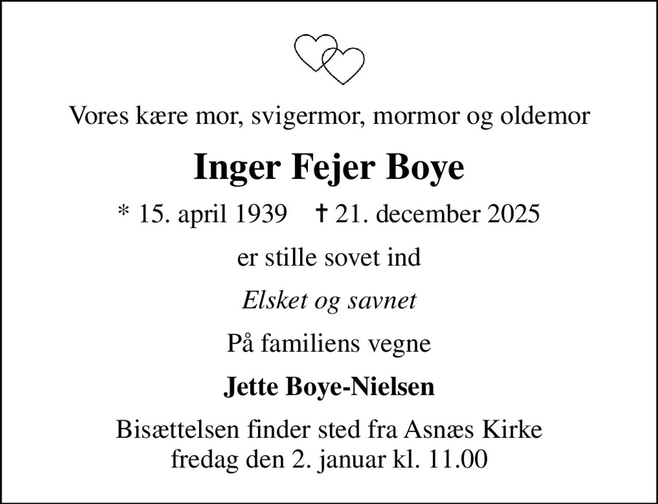 Vores kære mor, svigermor, mormor og oldemor
Inger Fejer Boye
* 15. april 1939    ✝ 21. december 2025
er stille sovet ind
Elsket og savnet
På familiens vegne
Jette Boye-Nielsen
Bisættelsen finder sted fra Asnæs Kirke  fredag den 2. januar kl. 11.00