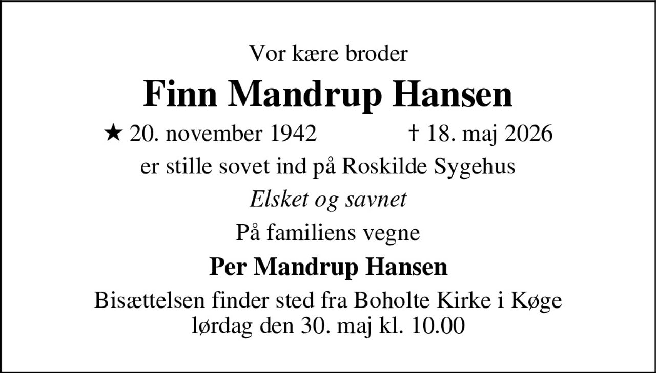 Vor kære broder 
Finn Mandrup Hansen 
* 20. november 1942    ✝ 18. maj 2026 
er stille sovet ind på Roskilde Sygehus 
Elsket og savnet 
På familiens vegne 
Per Mandrup Hansen 
Bisættelsen finder sted fra Boholte Kirke i Køge lørdag den 30. maj kl. 10.00