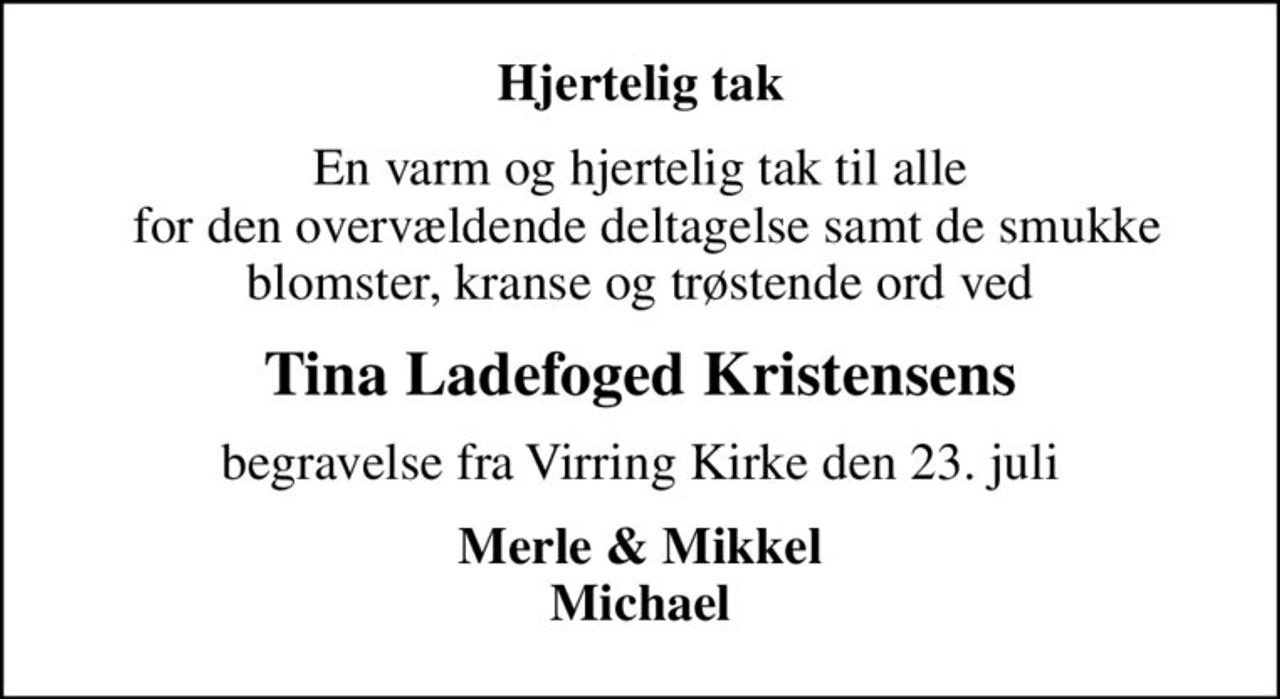 Hjertelig tak
En varm og hjertelig tak til alle  for den overvældende deltagelse samt de smukke blomster, kranse og trøstende ord ved
Tina Ladefoged Kristensens
begravelse fra Virring Kirke den 23. juli
Merle & Mikkel Michael
