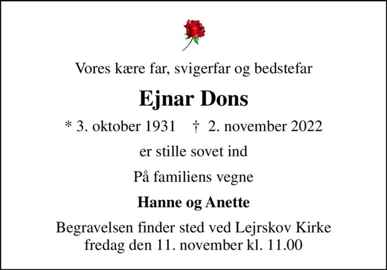 Vores kære far, svigerfar og bedstefar
Ejnar Dons
* 3. oktober 1931    ✝ 2. november 2022
er stille sovet ind
På familiens vegne
Hanne og Anette
Begravelsen finder sted ved Lejrskov Kirke  fredag den 11. november kl. 11.00