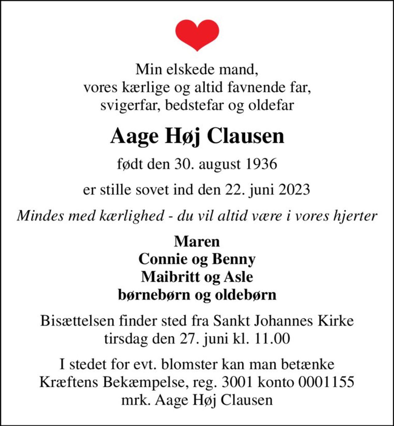 Min elskede mand, vores kærlige og altid favnende far, svigerfar, bedstefar og oldefar
Aage Høj Clausen
født den 30. august 1936
er stille sovet ind den 22. juni 2023
Mindes med kærlighed - du vil altid være i vores hjerter
Maren Connie og Benny Maibritt og Asle børnebørn og oldebørn
Bisættelsen finder sted fra Sankt Johannes Kirke  tirsdag den 27. juni kl. 11.00 
I stedet for evt. blomster kan man betænke
					Kræftens Bekæmpelse reg.3001konto0001155mrk. Aage Høj
					Clausen