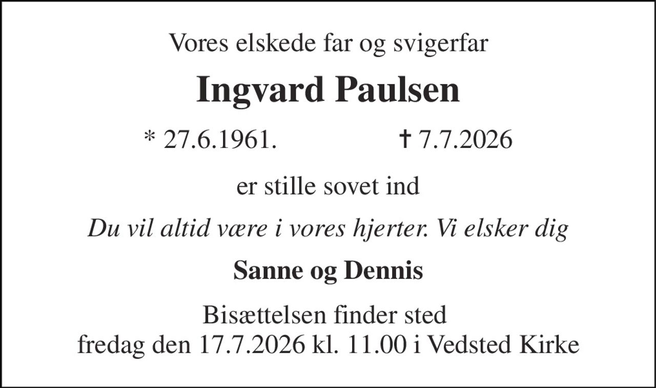 Vores elskede far og svigerfar 
Ingvard Paulsen 
*​ 27.6.1961​.                  ✝​ 7.7.2026 
er stille sovet ind 
Du vil altid være i vores hjerter. Vi elsker dig 
Sanne og Dennis 
Bisættelsen finder sted  fredag den 17.7.2026 kl. 11.00 i Vedsted Kirke