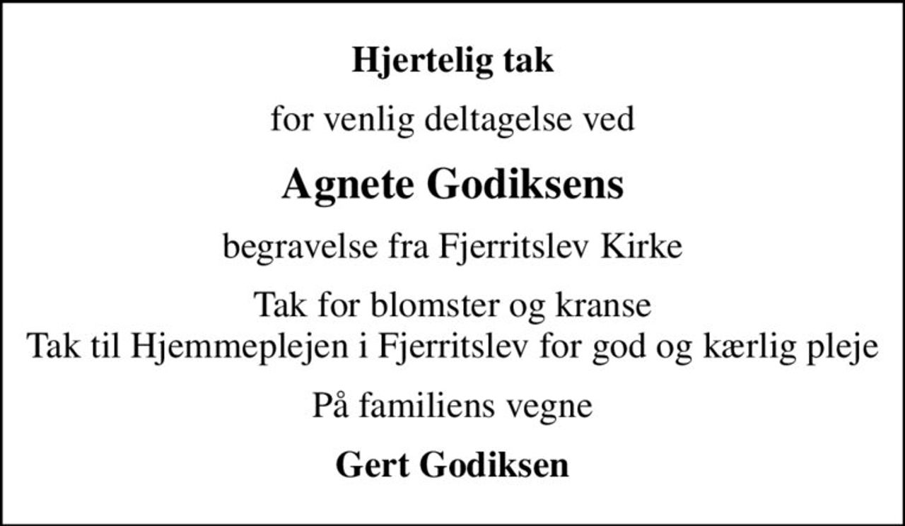 Hjertelig tak
for venlig deltagelse ved
Agnete Godiksens
begravelse fra Fjerritslev Kirke
Tak for blomster og kranse Tak til Hjemmeplejen i Fjerritslev for god og kærlig pleje
På familiens vegne
Gert Godiksen
