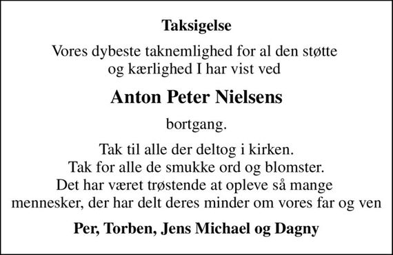 Taksigelse
Vores dybeste taknemlighed for al den støtte  og kærlighed I har vist ved 
Anton Peter Nielsens
bortgang.
Tak til alle der deltog i kirken. Tak for alle de smukke ord og blomster. Det har været trøstende at opleve så mange  mennesker, der har delt deres minder om vores far og ven
Per, Torben, Jens Michael og Dagny