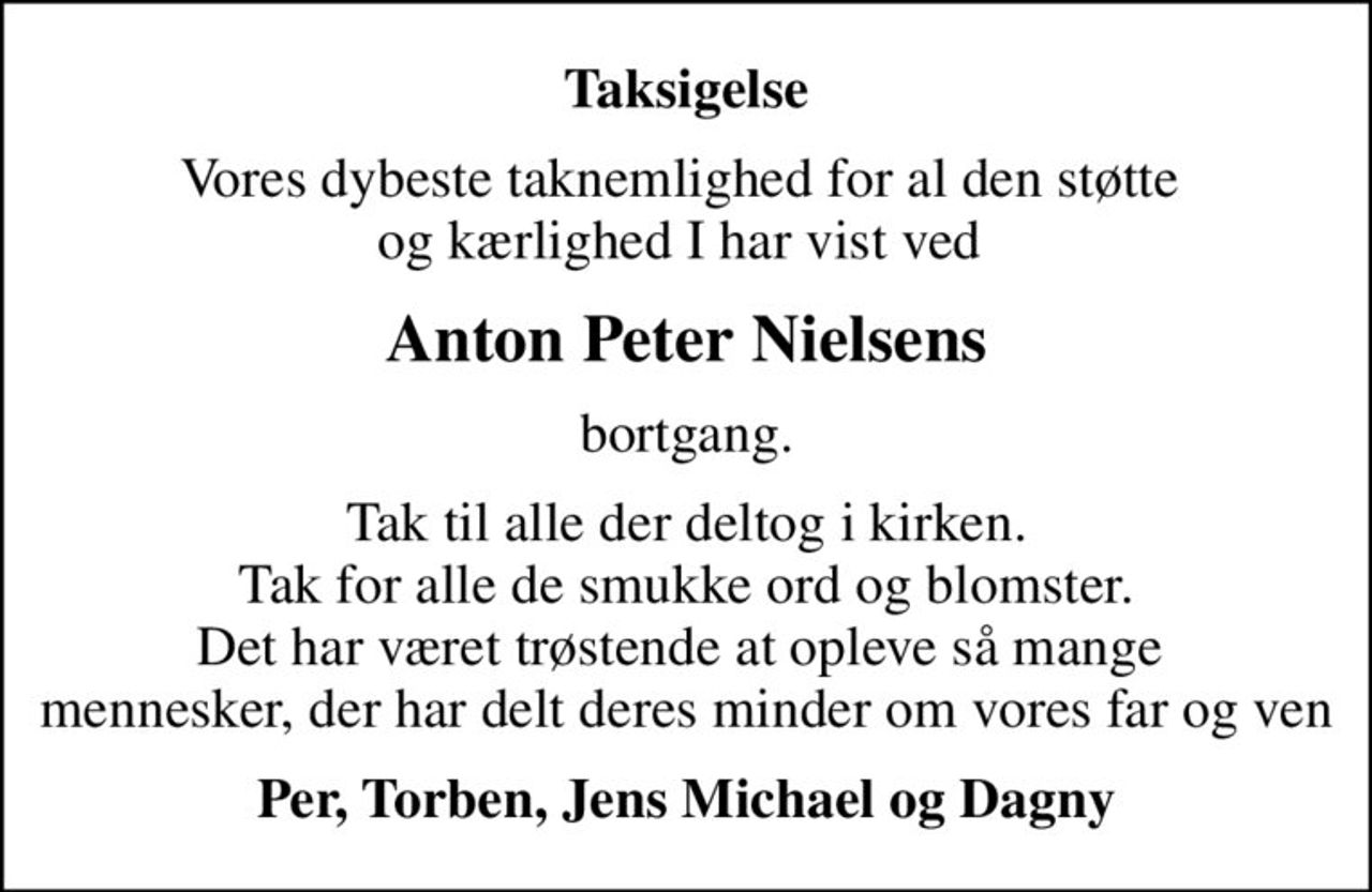 Taksigelse
Vores dybeste taknemlighed for al den støtte  og kærlighed I har vist ved 
Anton Peter Nielsens
bortgang.
Tak til alle der deltog i kirken. Tak for alle de smukke ord og blomster. Det har været trøstende at opleve så mange  mennesker, der har delt deres minder om vores far og ven
Per, Torben, Jens Michael og Dagny