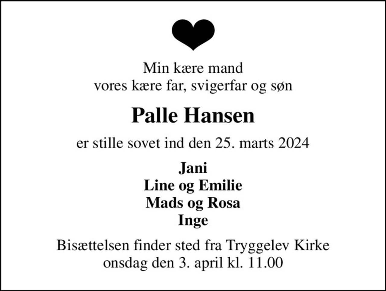 Min kære mand vores kære far, svigerfar og søn
Palle Hansen
er stille sovet ind den 25. marts 2024
Jani Line og Emilie Mads og Rosa Inge
Bisættelsen finder sted fra Tryggelev Kirke  onsdag den 3. april kl. 11.00
