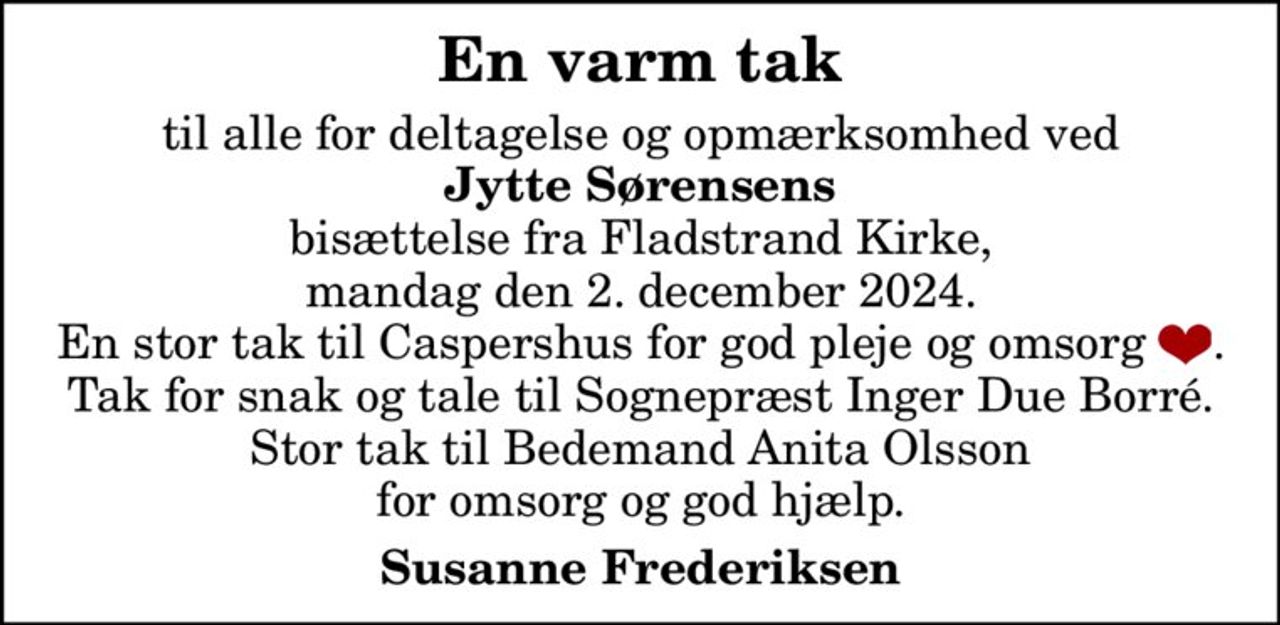 En varm tak til alle for deltagelse og opmærksomhed ved Jytte Sørensens bisættelse fra Fladstrand Kirke, mandag den 2. december 2024. En stor tak til Caspershus for god pleje og omsorg . Tak for snak og tale til Sognepræst Inger Due Borré. Stor tak til Bedemand Anita Olsson for omsorg og god hjælp. Susanne Frederiksen