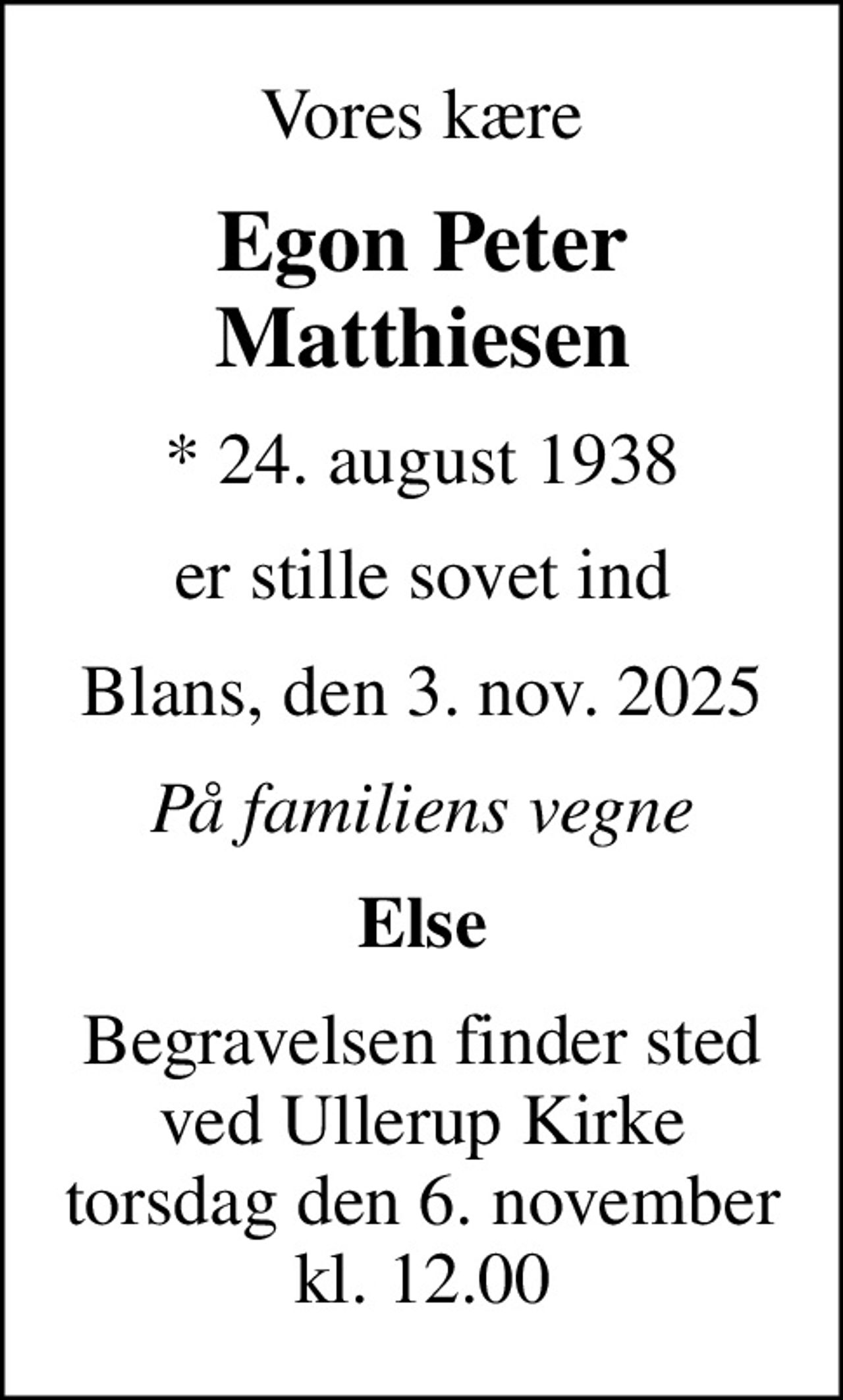 Vores kære
Egon Peter Matthiesen
* 24. august 1938
er stille sovet ind
Blans, den 3. nov. 2025
På familiens vegne
Else
Begravelsen finder sted ved Ullerup Kirke torsdag den 6. november kl. 12.00