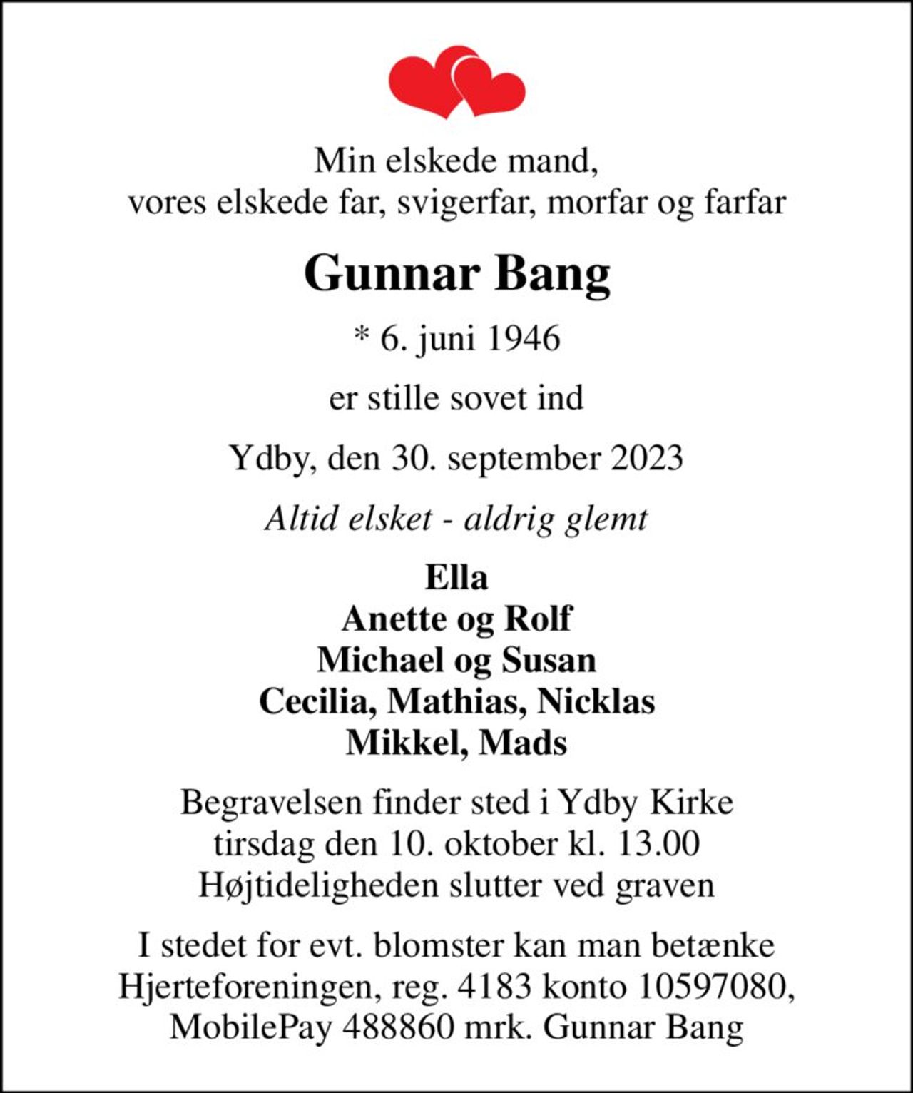 Min elskede mand, vores elskede far, svigerfar, morfar og farfar
Gunnar Bang
* 6. juni 1946
er stille sovet ind
Ydby, den 30. september 2023
Altid elsket - aldrig glemt
Ella Anette og Rolf Michael og Susan Cecilia, Mathias, Nicklas Mikkel, Mads
Begravelsen finder sted i Ydby Kirke  tirsdag den 10. oktober kl. 13.00  Højtideligheden slutter ved graven
I stedet for evt. blomster kan man betænke Hjerteforeningen, reg. 4183 konto 10597080, MobilePay 488860 mrk. Gunnar Bang