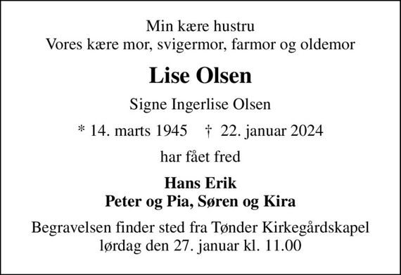 Min kære hustru Vores kære mor, svigermor, farmor og oldemor
Lise Olsen
Signe Ingerlise Olsen
* 14. marts 1945    &#x271d; 22. januar 2024
har fået fred
Hans Erik Peter og Pia, Søren og Kira
Begravelsen finder sted fra Tønder Kirkegårdskapel  lørdag den 27. januar kl. 11.00