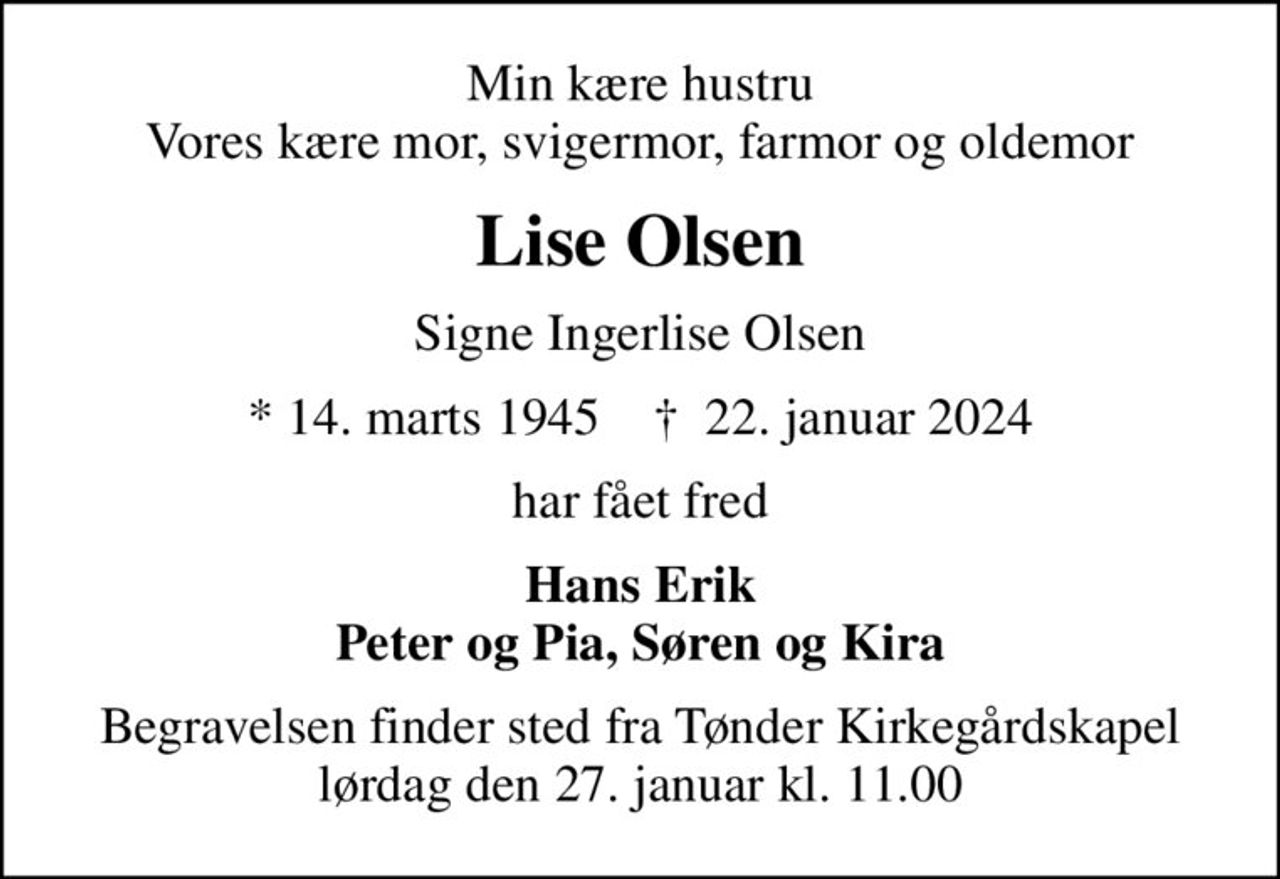 Min kære hustru Vores kære mor, svigermor, farmor og oldemor
Lise Olsen
Signe Ingerlise Olsen
* 14. marts 1945    ✝ 22. januar 2024
har fået fred
Hans Erik Peter og Pia, Søren og Kira
Begravelsen finder sted fra Tønder Kirkegårdskapel  lørdag den 27. januar kl. 11.00