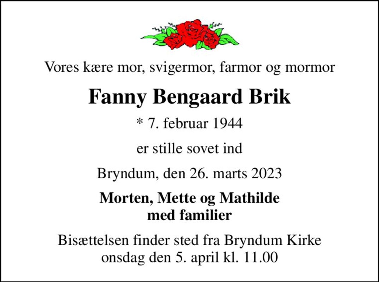 Vores kære mor, svigermor, farmor og mormor
Fanny Bengaard Brik
* 7. februar 1944
er stille sovet ind
Bryndum, den 26. marts 2023
Morten, Mette og Mathilde med familier
Bisættelsen finder sted fra Bryndum Kirke  onsdag den 5. april kl. 11.00