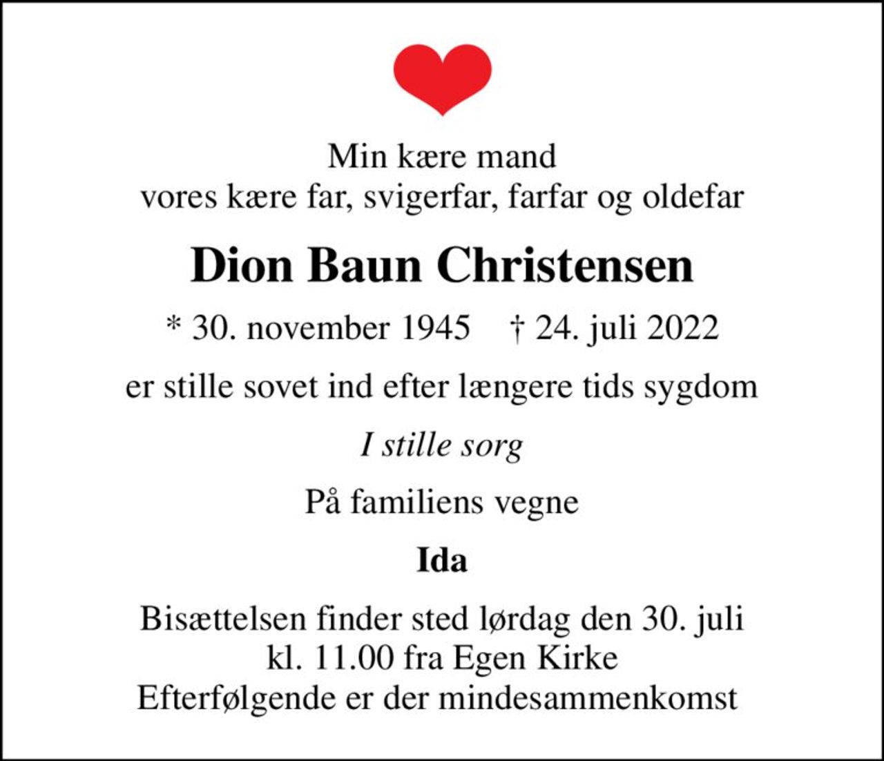Min kære mand vores kære far, svigerfar, farfar og oldefar
Dion Baun Christensen
* 30. november 1945    ✝ 24. juli 2022
er stille sovet ind efter længere tids sygdom
I stille sorg
På familiens vegne
Ida
Bisættelsen finder sted lørdag den 30. juli kl. 11.00 fra Egen Kirke Efterfølgende er der mindesammenkomst