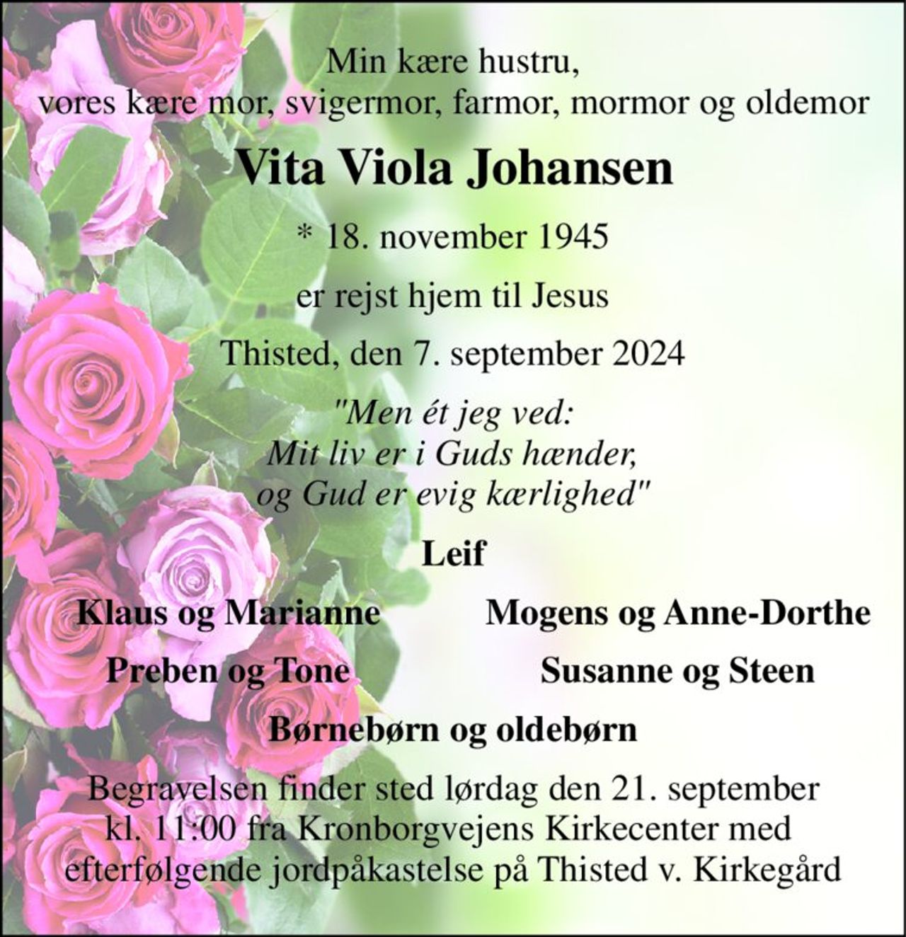 Min kære hustru, vores kære mor, svigermor, farmor, mormor og oldemor 
Vita Viola Johansen 
*​ 18. november 1945 
er rejst hjem til Jesus 
Thisted, den 7. september 2024 
"Men ét jeg ved: Mit liv er i Guds hænder, og Gud er evig kærlighed" 
Leif 
Klaus og Marianne 
Mogens og Anne-Dorthe 
Preben og Tone 
Susanne og Steen 
Børnebørn og oldebørn 
Begravelsen finder sted lørdag den 21. september kl. 11:00 fra Kronborgvejens Kirkecenter med  efterfølgende jordpåkastelse på Thisted v. Kirkegård