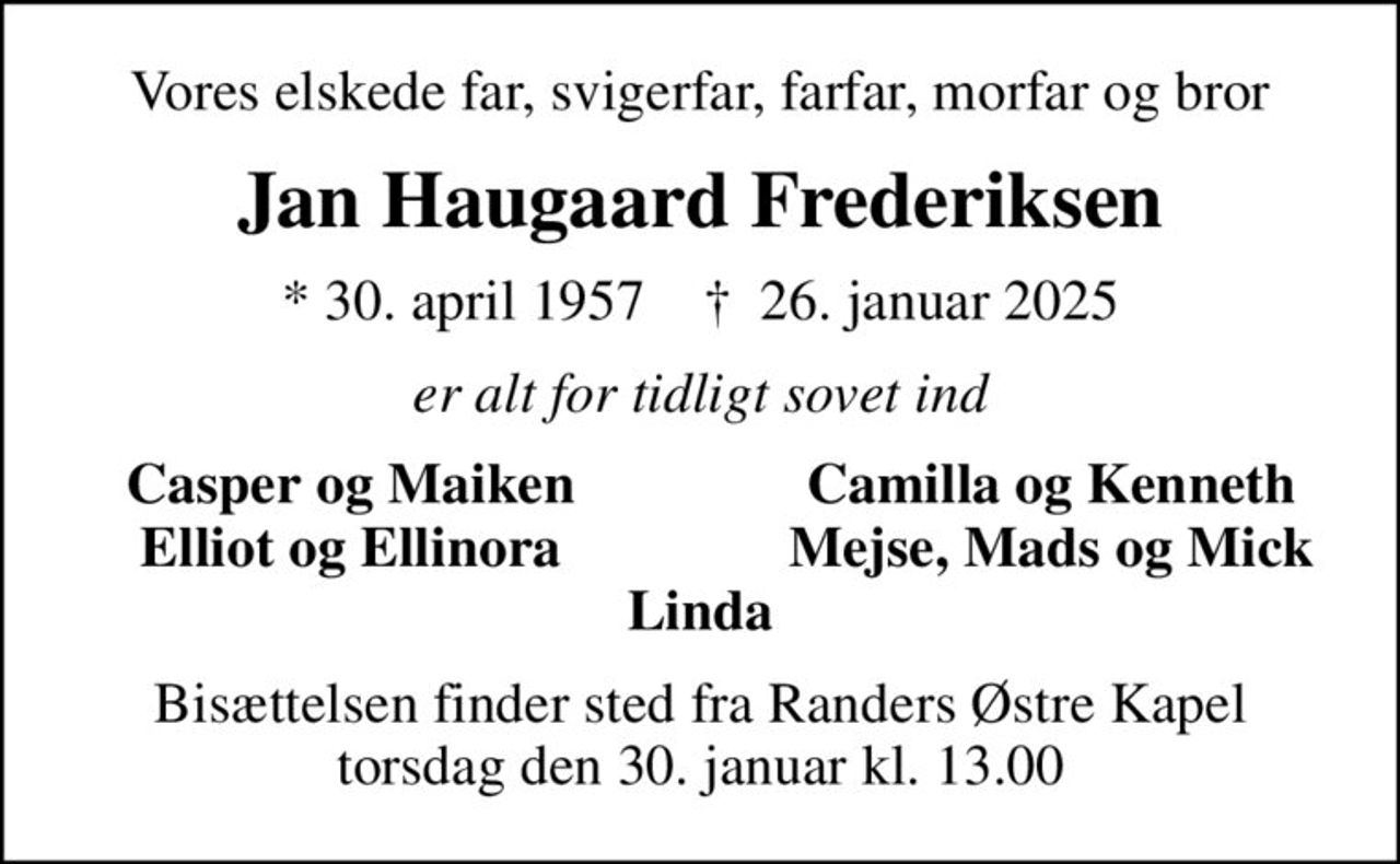 Vores elskede far, svigerfar, farfar, morfar og bror
Jan Haugaard Frederiksen
* 30. april 1957    ✝ 26. januar 2025
er alt for tidligt sovet ind
Casper og Maiken
Camilla og Kenneth
Elliot og Ellinora
Mejse, Mads og Mick
Bisættelsen finder sted fra Randers Østre Kapel  torsdag den 30. januar kl. 13.00