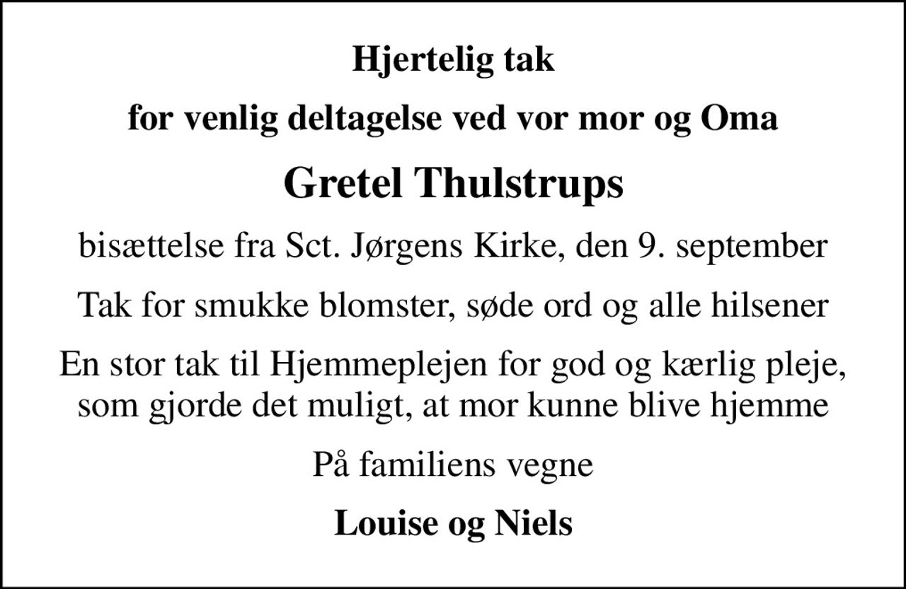 Hjertelig tak
for venlig deltagelse ved vor mor og Oma
Gretel Thulstrups
bisættelse fra Sct. Jørgens Kirke, den 9. september
Tak for smukke blomster, søde ord og alle hilsener
En stor tak til Hjemmeplejen for god og kærlig pleje, som gjorde det muligt, at mor kunne blive hjemme
På familiens vegne
Louise og Niels