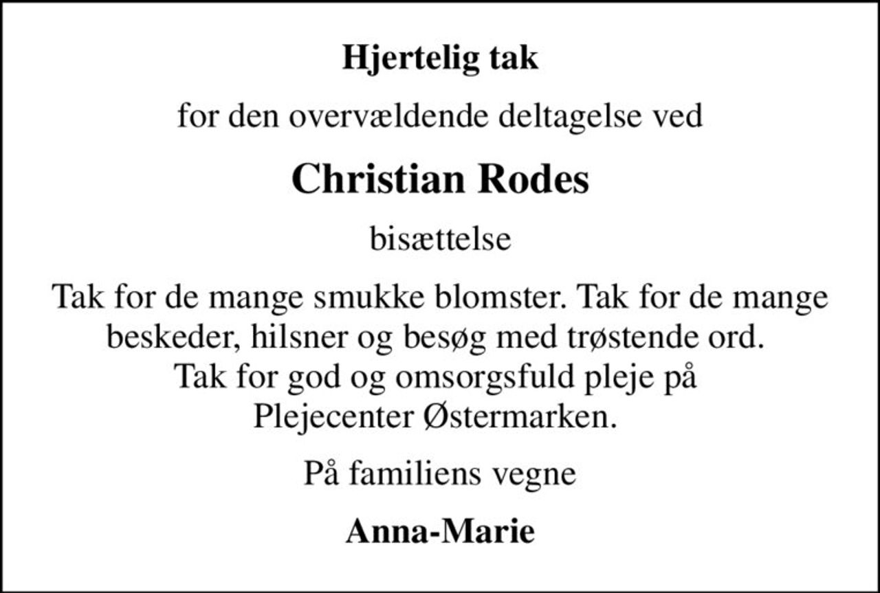 Hjertelig tak
for den overvældende deltagelse ved
Christian Rodes
bisættelse
Tak for de mange smukke blomster. Tak for de mange beskeder, hilsner og besøg med trøstende ord.  Tak for god og omsorgsfuld pleje på  Plejecenter Østermarken. 
På familiens vegne
Anna-Marie