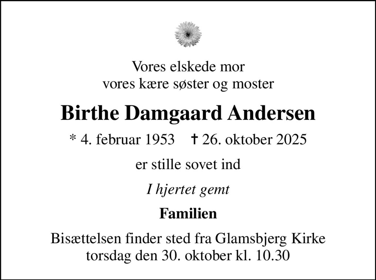 Vores elskede mor vores kære søster og moster
Birthe Damgaard Andersen
* 4. februar 1953    ✝ 26. oktober 2025
er stille sovet ind
I hjertet gemt
Familien
Bisættelsen finder sted fra Glamsbjerg Kirke  torsdag den 30. oktober kl. 10.30