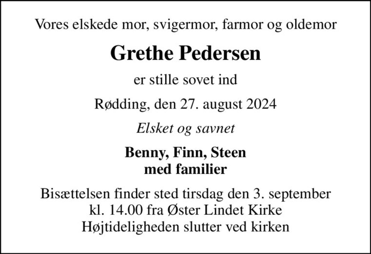 Vores elskede mor, svigermor, farmor og oldemor
Grethe Pedersen
er stille sovet ind
Rødding, den 27. august 2024
Elsket og savnet
Benny, Finn, Steen med familier
Bisættelsen finder sted tirsdag den 3. september kl. 14.00 fra Øster Lindet Kirke Højtideligheden slutter ved kirken
