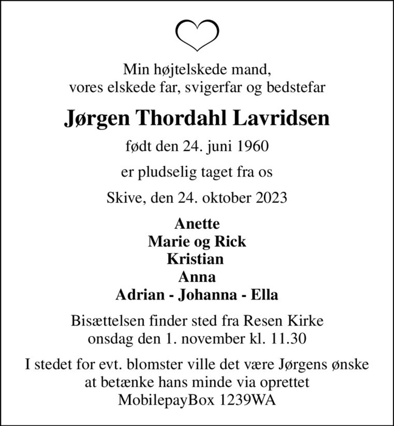 Min højtelskede mand, vores elskede far, svigerfar og bedstefar
Jørgen Thordahl Lavridsen
født den 24. juni 1960
er pludselig taget fra os
Skive, den 24. oktober 2023
Anette Marie og Rick Kristian  Anna Adrian - Johanna - Ella
Bisættelsen finder sted fra Resen Kirke  onsdag den 1. november kl. 11.30 
I stedet for evt. blomster ville det være Jørgens ønske  at betænke hans minde via oprettet  MobilepayBox 1239WA