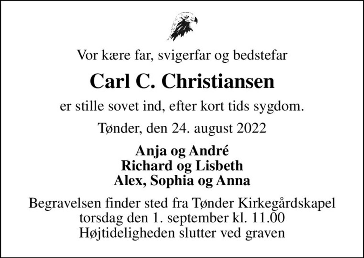 Vor kære far, svigerfar og bedstefar
Carl C. Christiansen
er stille sovet ind, efter kort tids sygdom.
Tønder, den 24. august 2022
Anja og André Richard og Lisbeth Alex, Sophia og Anna
Begravelsen finder sted fra Tønder Kirkegårdskapel  torsdag den 1. september kl. 11.00  Højtideligheden slutter ved graven