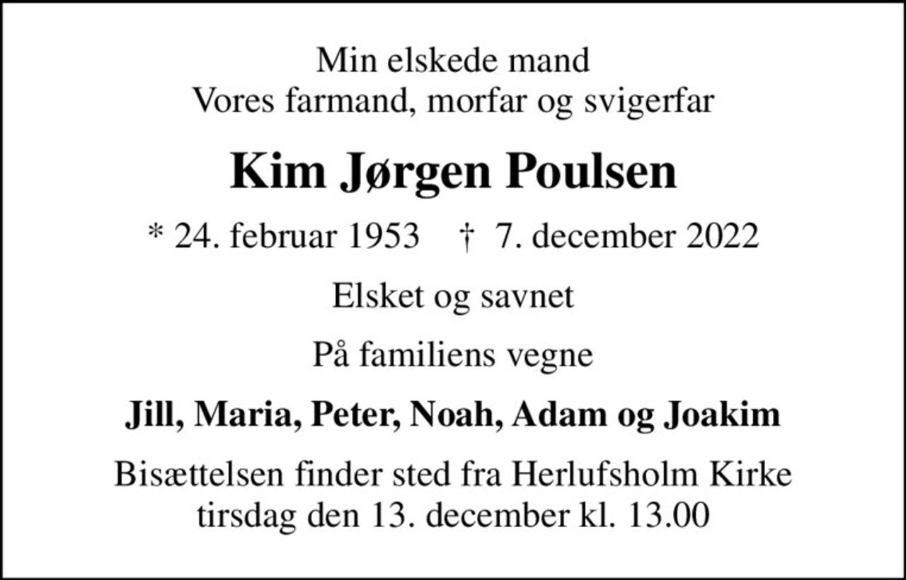 Min elskede mand Vores farmand, morfar og svigerfar
Kim Jørgen Poulsen
* 24. februar 1953    ✝ 7. december 2022
Elsket og savnet
På familiens vegne
Jill, Maria, Peter, Noah, Adam og Joakim
Bisættelsen finder sted fra Herlufsholm Kirke  tirsdag den 13. december kl. 13.00